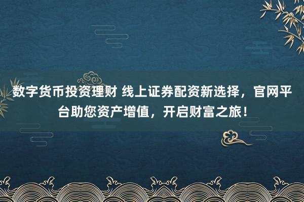 数字货币投资理财 线上证券配资新选择，官网平台助您资产增值，开启财富之旅！