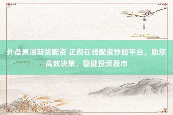 外盘原油期货配资 正规在线配资炒股平台，助您高效决策，稳健投资股市