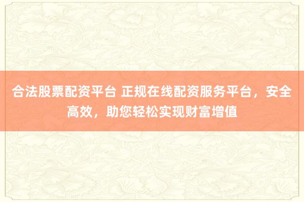 合法股票配资平台 正规在线配资服务平台，安全高效，助您轻松实现财富增值