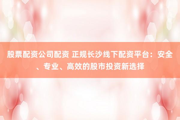 股票配资公司配资 正规长沙线下配资平台：安全、专业、高效的股市投资新选择