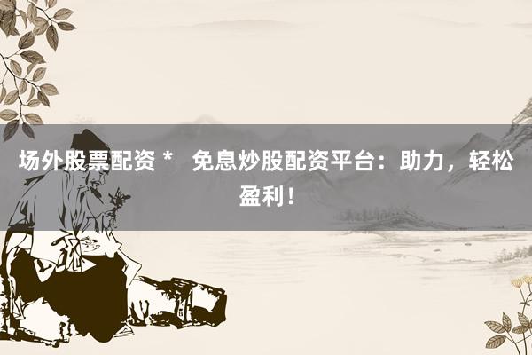 场外股票配资 *   免息炒股配资平台：助力，轻松盈利！