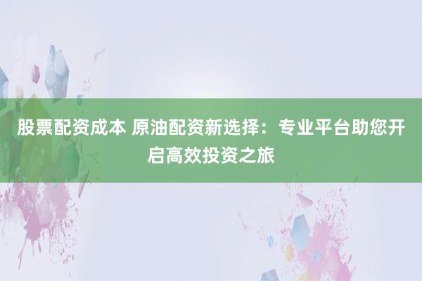 股票配资成本 原油配资新选择：专业平台助您开启高效投资之旅
