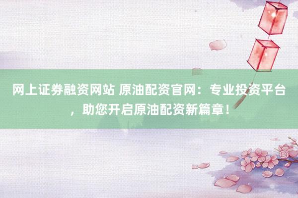 网上证劵融资网站 原油配资官网：专业投资平台，助您开启原油配资新篇章！