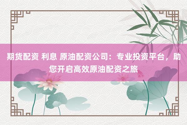 期货配资 利息 原油配资公司：专业投资平台，助您开启高效原油配资之旅