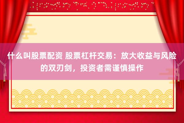 什么叫股票配资 股票杠杆交易：放大收益与风险的双刃剑，投资者需谨慎操作