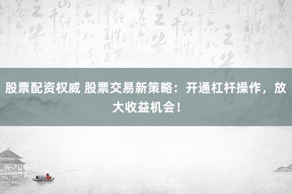 股票配资权威 股票交易新策略：开通杠杆操作，放大收益机会！