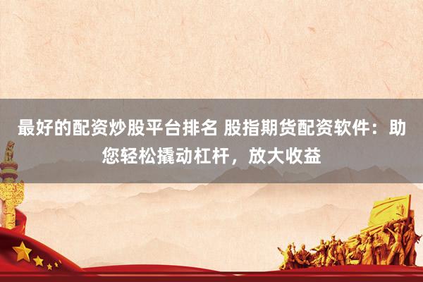 最好的配资炒股平台排名 股指期货配资软件：助您轻松撬动杠杆，放大收益