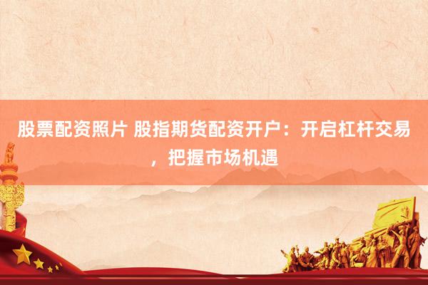 股票配资照片 股指期货配资开户：开启杠杆交易，把握市场机遇