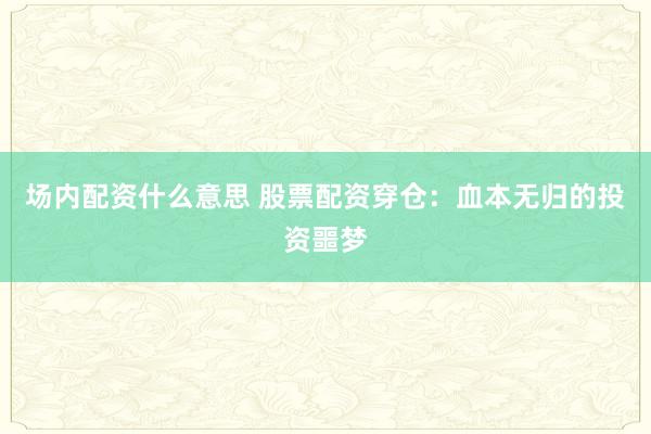 场内配资什么意思 股票配资穿仓：血本无归的投资噩梦