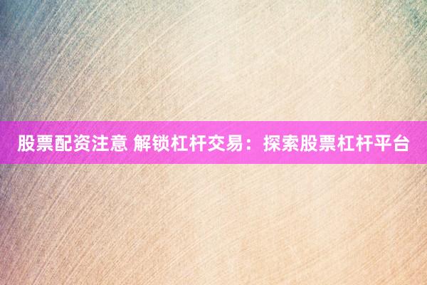 股票配资注意 解锁杠杆交易：探索股票杠杆平台