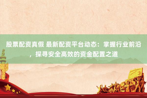 股票配资真假 最新配资平台动态：掌握行业前沿，探寻安全高效的资金配置之道