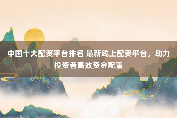 中国十大配资平台排名 最新线上配资平台，助力投资者高效资金配置
