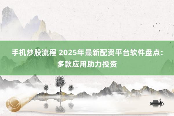手机炒股流程 2025年最新配资平台软件盘点：多款应用助力投资