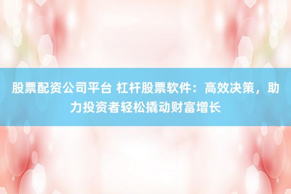 股票配资公司平台 杠杆股票软件：高效决策，助力投资者轻松撬动财富增长