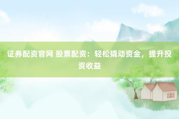 证券配资官网 股票配资：轻松撬动资金，提升投资收益