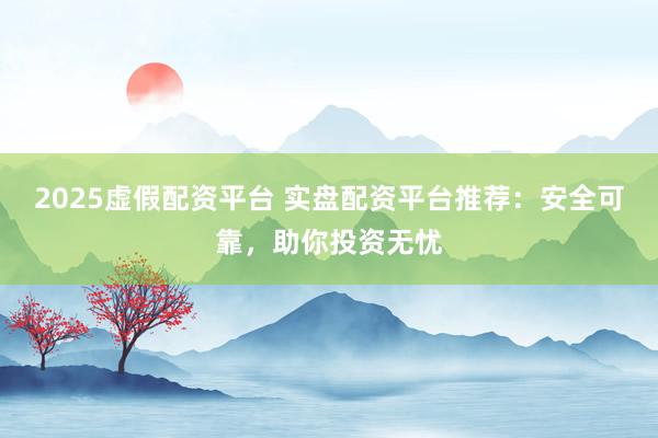 2025虚假配资平台 实盘配资平台推荐：安全可靠，助你投资无忧