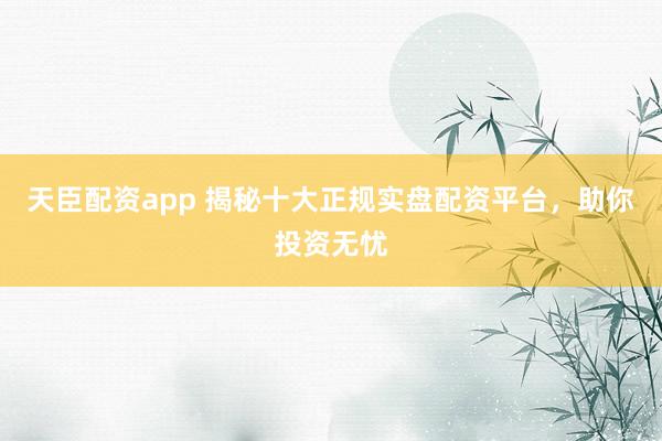 天臣配资app 揭秘十大正规实盘配资平台，助你投资无忧