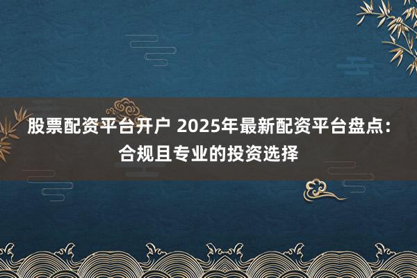 股票配资平台开户 2025年最新配资平台盘点：合规且专业的投资选择