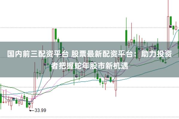 国内前三配资平台 股票最新配资平台：助力投资者把握蛇年股市新机遇