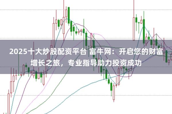 2025十大炒股配资平台 富牛网：开启您的财富增长之旅，专业指导助力投资成功