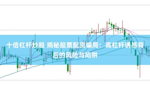 十倍杠杆炒股 揭秘股票配资骗局：高杠杆诱惑背后的风险与陷阱