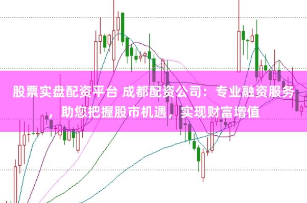 股票实盘配资平台 成都配资公司：专业融资服务，助您把握股市机遇，实现财富增值