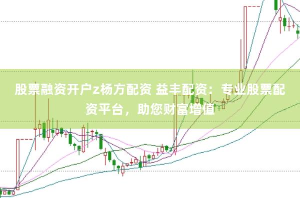 股票融资开户z杨方配资 益丰配资：专业股票配资平台，助您财富增值