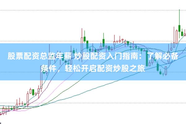股票配资总监年薪 炒股配资入门指南：了解必备条件，轻松开启配资炒股之旅