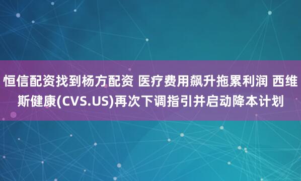 恒信配资找到杨方配资 医疗费用飙升拖累利润 西维斯健康(CVS.US)再次下调指引并启动降本计划