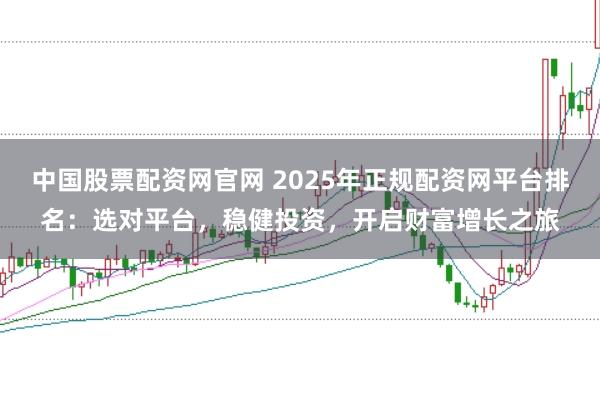 中国股票配资网官网 2025年正规配资网平台排名：选对平台，稳健投资，开启财富增长之旅