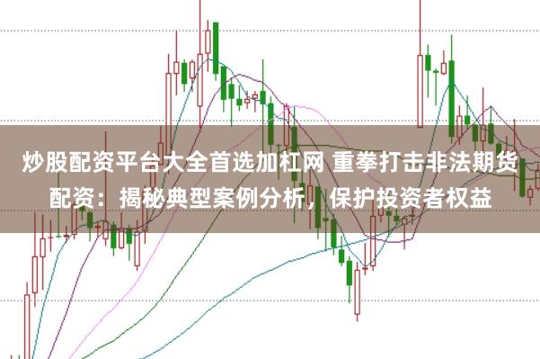 炒股配资平台大全首选加杠网 重拳打击非法期货配资：揭秘典型案例分析，保护投资者权益