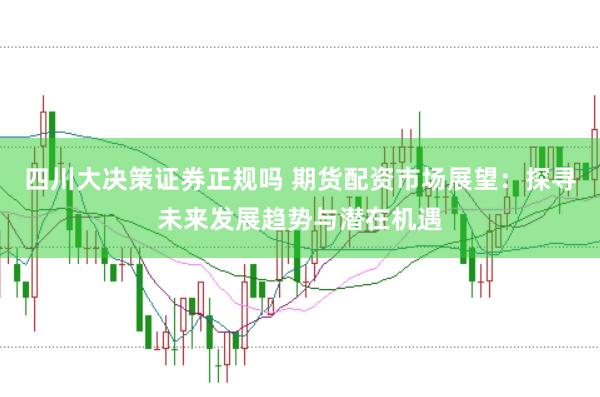 四川大决策证券正规吗 期货配资市场展望：探寻未来发展趋势与潜在机遇