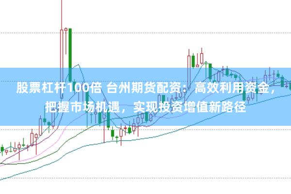 股票杠杆100倍 台州期货配资：高效利用资金，把握市场机遇，实现投资增值新路径