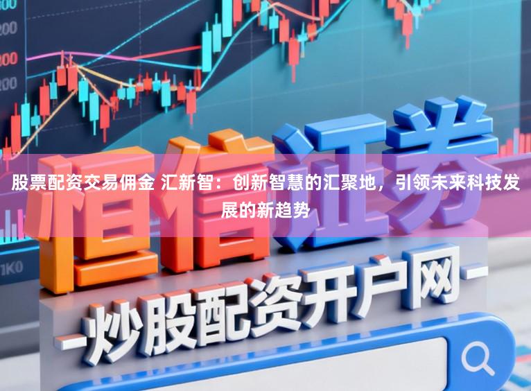 股票配资交易佣金 汇新智：创新智慧的汇聚地，引领未来科技发展的新趋势
