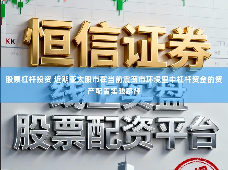 股票杠杆投资 近期亚太股市在当前震荡市环境里中杠杆资金的资产配置实践路径