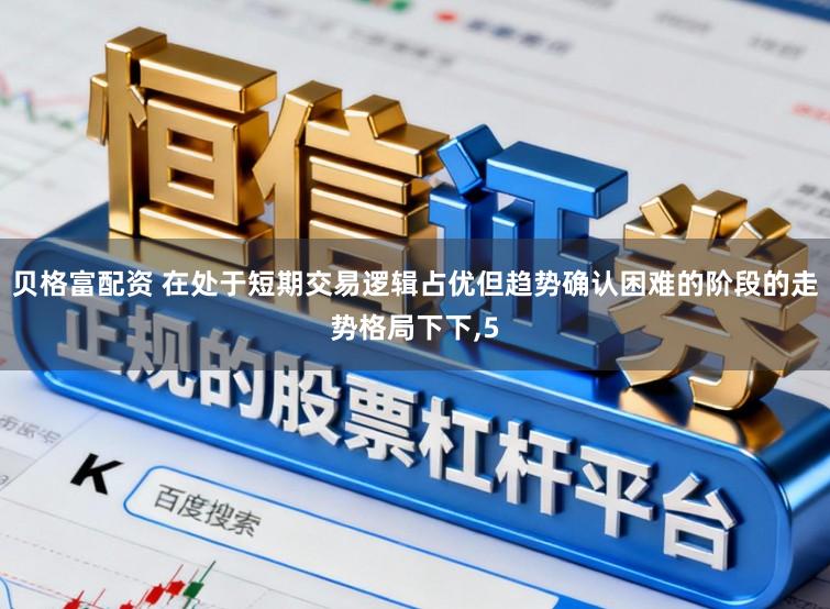 贝格富配资 在处于短期交易逻辑占优但趋势确认困难的阶段的走势格局下下,5