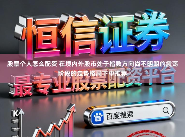 股票个人怎么配资 在境内外股市处于指数方向尚不明朗的震荡阶段的走势格局下中推荐