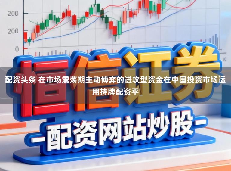 配资头条 在市场震荡期主动博弈的进攻型资金在中国投资市场运用持牌配资平