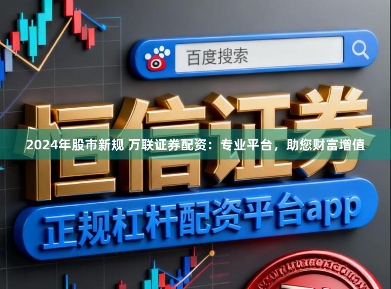 2024年股市新规 万联证券配资：专业平台，助您财富增值