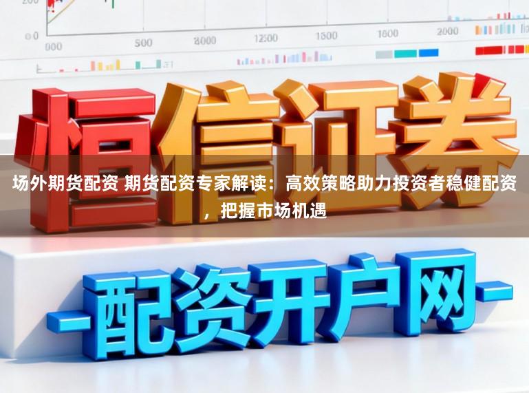 场外期货配资 期货配资专家解读：高效策略助力投资者稳健配资，把握市场机遇