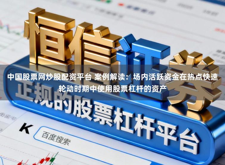中国股票网炒股配资平台 案例解读：场内活跃资金在热点快速轮动时期中使用股票杠杆的资产