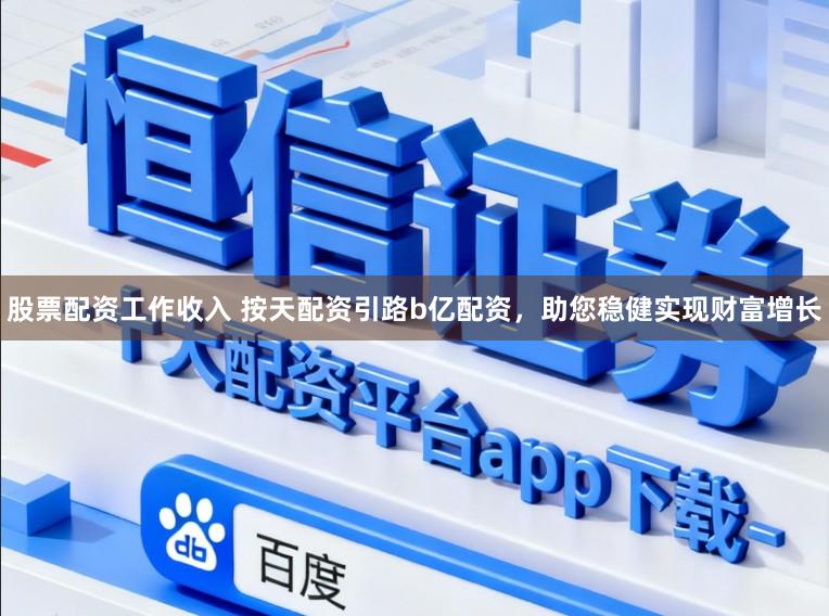 股票配资工作收入 按天配资引路b亿配资，助您稳健实现财富增长