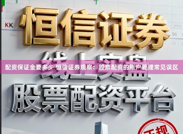 配资保证金要多少 恒信证券观察：股票配资的账户管理常见误区